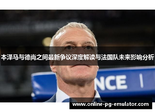 本泽马与德尚之间最新争议深度解读与法国队未来影响分析 本泽马与德尚之间最新争议深度解读与法国队未来影响分析