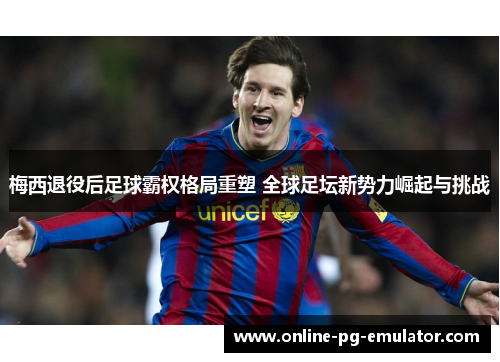 梅西退役后足球霸权格局重塑 全球足坛新势力崛起与挑战