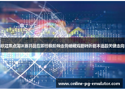 欧冠焦点淘汰赛开战在即终极阶段走势暗藏戏剧转折剧本追踪关键走向