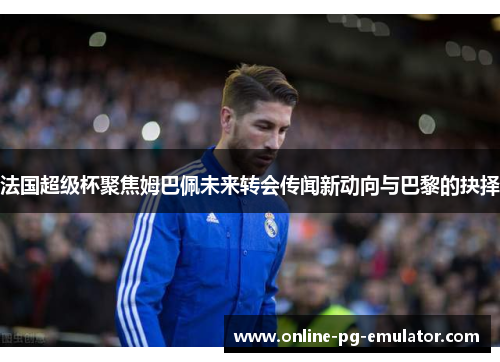 法国超级杯聚焦姆巴佩未来转会传闻新动向与巴黎的抉择 法国超级杯聚焦姆巴佩未来转会传闻新动向与巴黎的抉择