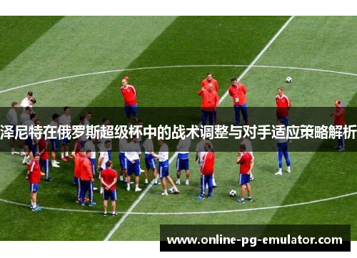 泽尼特在俄罗斯超级杯中的战术调整与对手适应策略解析 泽尼特在俄罗斯超级杯中的战术调整与对手适应策略解析