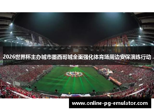 2026世界杯主办城市墨西哥城全面强化体育场周边安保演练行动 2026世界杯主办城市墨西哥城全面强化体育场周边安保演练行动