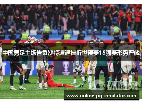 中国男足主场告负沙特遭遇挫折世预赛18强赛形势严峻 中国男足主场告负沙特遭遇挫折世预赛18强赛形势严峻