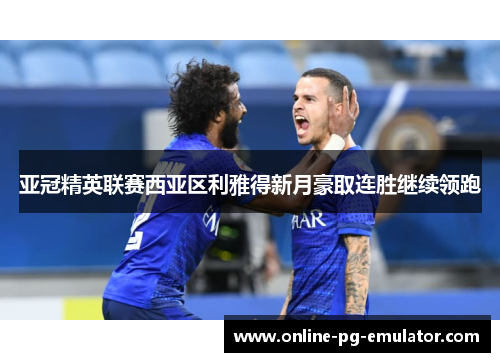 亚冠精英联赛西亚区利雅得新月豪取连胜继续领跑 亚冠精英联赛西亚区利雅得新月豪取连胜继续领跑