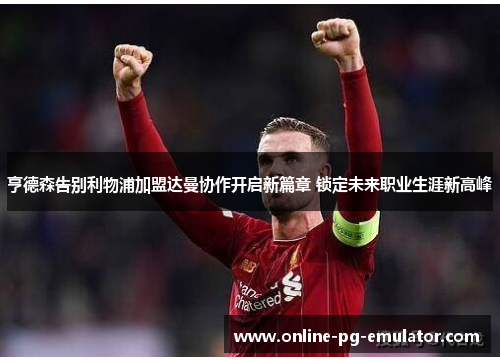 亨德森告别利物浦加盟达曼协作开启新篇章 锁定未来职业生涯新高峰