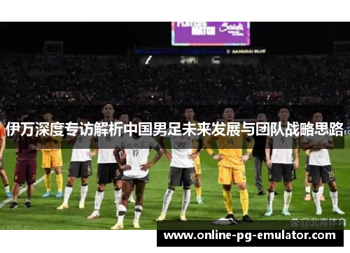 伊万深度专访解析中国男足未来发展与团队战略思路 伊万深度专访解析中国男足未来发展与团队战略思路