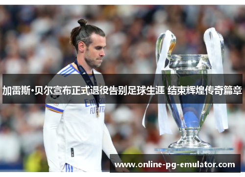 加雷斯·贝尔宣布正式退役告别足球生涯 结束辉煌传奇篇章