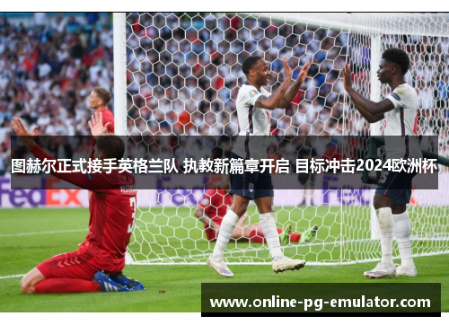 图赫尔正式接手英格兰队 执教新篇章开启 目标冲击2024欧洲杯