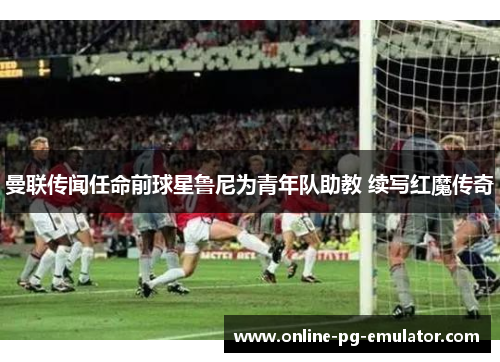 曼联传闻任命前球星鲁尼为青年队助教 续写红魔传奇