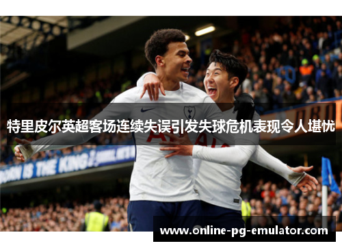 特里皮尔英超客场连续失误引发失球危机表现令人堪忧